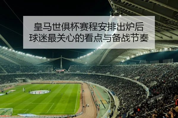 皇马世俱杯赛程安排出炉后 球迷最关心的看点与备战节奏